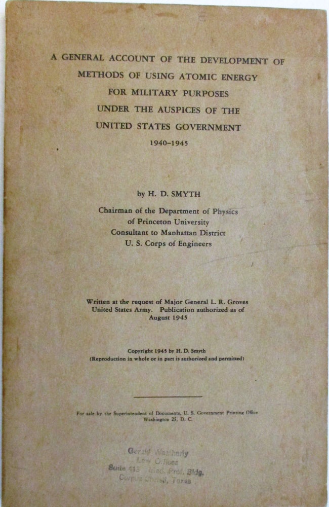 Item #38488 A GENERAL ACCOUNT OF THE DEVELOPMENT OF METHODS OF USING ATOMIC ENERGY FOR MILITARY PURPOSES UNDER THE AUSPICES OF THE UNITED STATES GOVERNMENT 1940-1945. BY H.D. SMYTH CHAIRMAN OF THE DEPARTMENT OF PHYSICS OF PRINCETON UNIVERSITY CONSULTANT TO MANHATTAN DISTRICT U.S. CORPS OF ENGINEERS. WRITTEN AT THE REQUEST OF MAJOR GENERAL L.R. GROVES UNITED STATES ARMY. PUBLICATION AUTHORIZED AS OF AUGUST 1945. H. D. Smyth.