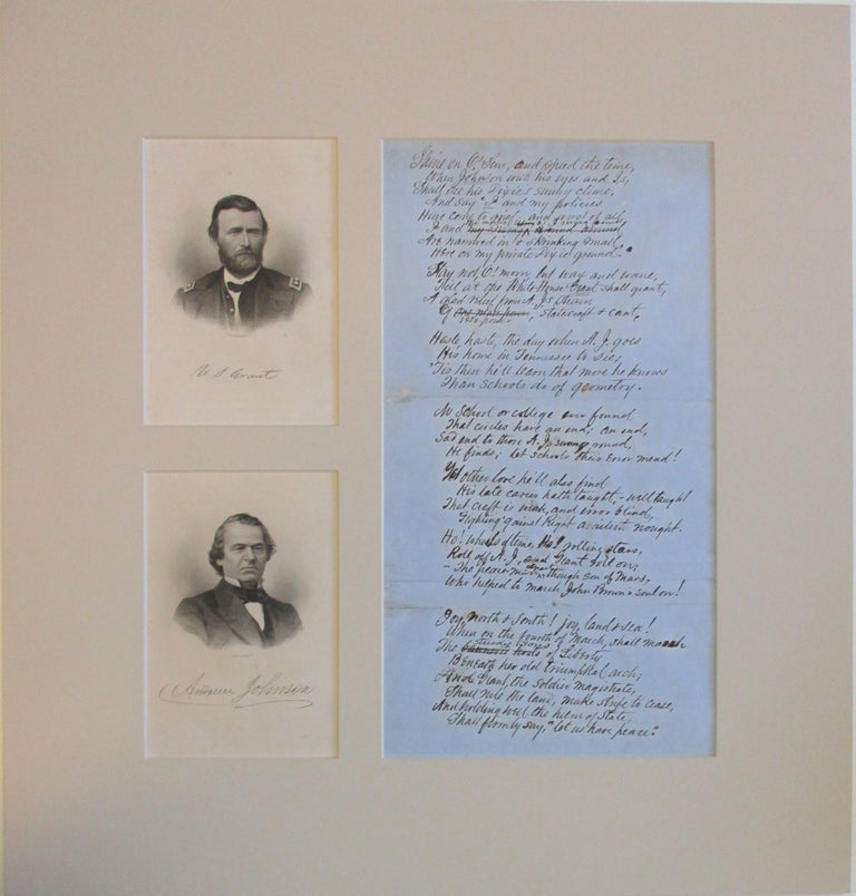 Item #38593 ORIGINAL MANUSCRIPT POEM MOCKING ANDREW JOHNSON, MOUNTED WITH SMALL BLACK AND WHITE LITHOGRAPH BUST PORTRAITS OF JOHNSON AND ULYSSES S. GRANT. "SHINE ON O' SUN, AND SPEED THE TIME, WHEN JOHNSON WITH HIS EYES AND I'S, SHALL SEE HIS DIXIE'S SUNNY CLIME, AND SAY 'I AND MY POLICIES HAVE COME TO GRIEF, AND WORST OF ALL I AND THE CIRCLES I SWING AROUND ARE NARROWED IN & SHRINKING SMALL HERE ON MY PRIVATE DIXIE GROUND "STAY NOT, O! MOON, BUT WAX AND WANE, TILL AT THE WHITE-HOUSE GRANT SHALL GRANT, A GLAD RELIEF FROM A.J.'S STRAIN OF VETO-POWER, STATECRAFT & CAN'T. "HASTE, HASTE, THE DAY WHEN A.J. GOES HIS HOME IN TENNESSEE TO SEE; 'TIS THEN HE'LL LEARN THAT MORE HE KNOWS THAN SCHOOLS DO OF GEOMETRY. "NO SCHOOL OR COLLEGE EVER FOUND THAT CIRCLES HAVE AN END; AN END; SAD END TO THOSE A.J. SWUNG ROUND, HE FINDS; LET SCHOOLS THEIR ERROR MEND! "YET OTHER LOVE HE'LL ALSO FIND HIS LATE CAREER HATH TAUGHT, -WELL TAUGHT THAT CRAFT IS WEAK, AND ERROR BLIND, FIGHTING 'GAINST RIGHT AVAILETH NOUGHT. "HO! WHEELS OF TIME, HO! ROLLING STARS ROLL OFF A.J., AND GRANT ROLL ON; -THE PEACE-MAN GRANT, THOUGH SON OF MARS, WHO HELPED TO MARCH JOHN BROWN'S SOUL ON! "JOY, NORTH & SOUTH! JOY LAND & SEA! WHEN ON THE FOURTH OF MARCH, SHALL MARCH THE STURDY SONS OF LIBERTY BENEATH HER OLD TRIUMPHAL ARCH; AND GRANT, THE SOLDIER MAGISTRATE, SHALL RULE THE LAND, MAKE STRIFE TO CEASE, AND HOLDING WELL THE HELM OF STATE, SHALL FIRMLY SAY, "LET US HAVE PEACE" Andrew Johnson, Ulysses S. Grant.