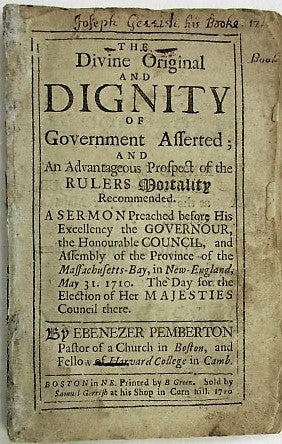Item #38664 THE DIVINE AND ORIGINAL DIGNITY OF GOVERNMENT ASSERTED; AND AN ADVANTAGEOUS PROSPECT OF THE RULERS MORTALITY RECOMMENDED. A SERMON PREACHED BEFORE HIS EXCELLENCY THE GOVERNOUR, THE HONOURABLE COUNCIL, AND ASSEMBLY OF THE PROVINCE OF THE MASSACHUSETTS-BAY, IN NEW-ENGLAND, MAY 31. 1710. THE DAY FOR THE ELECTION OF HER MAJESTIES COUNCIL THERE. BY EBENEZER PEMBERTON PASTOR OF A CHURCH IN BOSTON, AND FELLOW HARVARD COLLEGE IN CAMB. Ebenezer Pemberton.