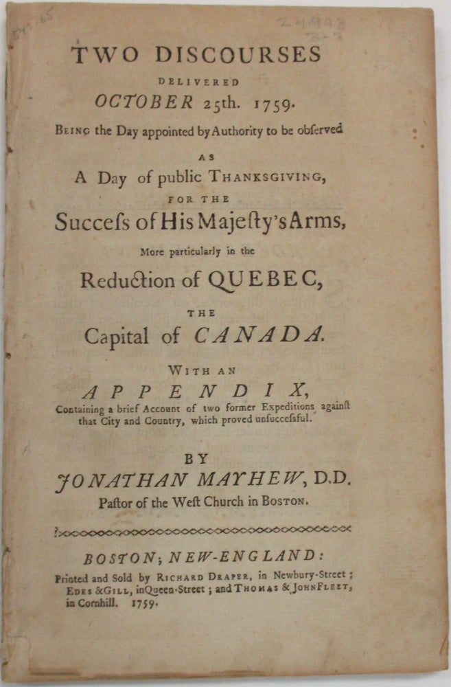 Item #38708 TWO DISCOURSES DELIVERED OCTOBER 25TH. 1759. BEING THE DAY APPOINTED BY AUTHORITY TO BE OBSERVED AS A DAY OF PUBLIC THANKSGIVING, FOR THE SUCCESS OF HIS MAJESTY'S ARMS, MORE PARTICULARLY IN THE REDUCTION OF QUEBEC, THE CAPITAL OF CANADA. WITH AN APPENDIX, CONTAINING A BRIEF ACCOUNT OF TWO FORMER EXPEDITIONS, AGAINST THAT CITY AND COUNTRY, WHICH PROVED UNSUCCESSFUL. Jonathan Mayhew.