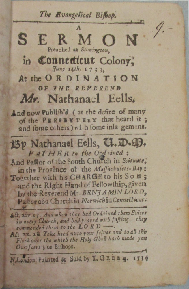 Item #38778 THE EVANGELICAL BISHOP. A SERMON PREACHED AT STONINGTON, IN CONNECTICUT COLONY, JUNE 14TH. 1733, AT THE ORDINATION OF THE REVEREND MR. NATHANAEL EELS, AND NOW PUBLISH'D (AT THE DESIRE OF MANY OF THE PRESBYTERY THAT HEARD IT; AND SOME OTHERS) WITH SOME INLARGEMENT. BY NATHANAEL EELS, V.D.M. FATWHER TO THE ORDAINED. Nathanael Eells.