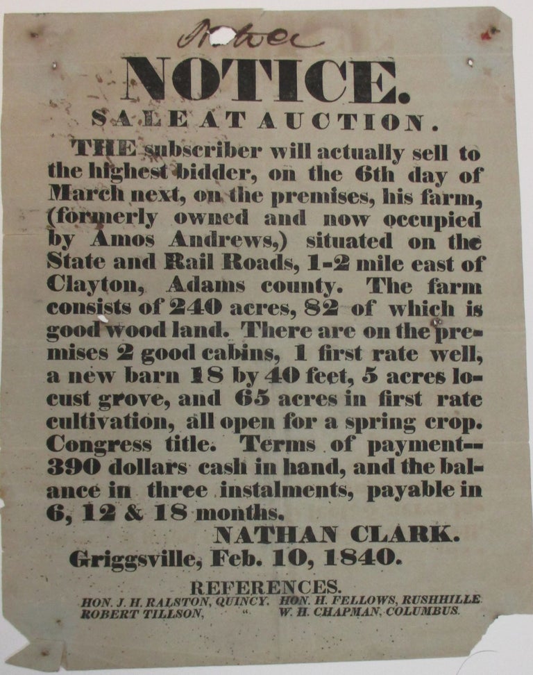 Item #38820 NOTICE. SALE AT AUCTION. THE SUBSCRIBER WILL ACTUALLY SELL TO THE HIGHEST BIDDER, ON THE 6TH DAY OF MARCH NEXT, ON THE PREMISES, HIS FARM, (FORMERLY OWNED AND NOW OCCUPIED BY AMOS ANDREWS,) SITUATED ON THE STATE AND RAIL ROADS, 1-2 MILE EAST OF CLAYTON, ADAMS COUNTY. THE FARM CONSISTS OF 240 ACRES, 82 OF WHICH IS GOOD WOOD LAND. THERE ARE ON THE PREMISES 2 GOOD CABINS, 1 FIRST RATE WELL, A NEW BARN 18 BY 40 FEET, 5 ACRES LOCUST GROVE, AND 65 ACRES IN FIRST RATE CULTIVATION, ALL OPEN FOR A SPRING CROP. CONGRESS TITLE. TERMS OF PAYMENT- - 390 DOLLARS CASH IN HAND, AND THE BALANCE IN THREE INSTALMENTS, PAYABLE IN 6, 12 & 18 MONTHS. NATHAN CLARK. GRIGGSVILLE, FEB. 10, 1840. REFERENCES. HON. J.H. RALSTON, QUINCY. HON. H. FELLOWS, RUSHHILLE... Nathan Clark.