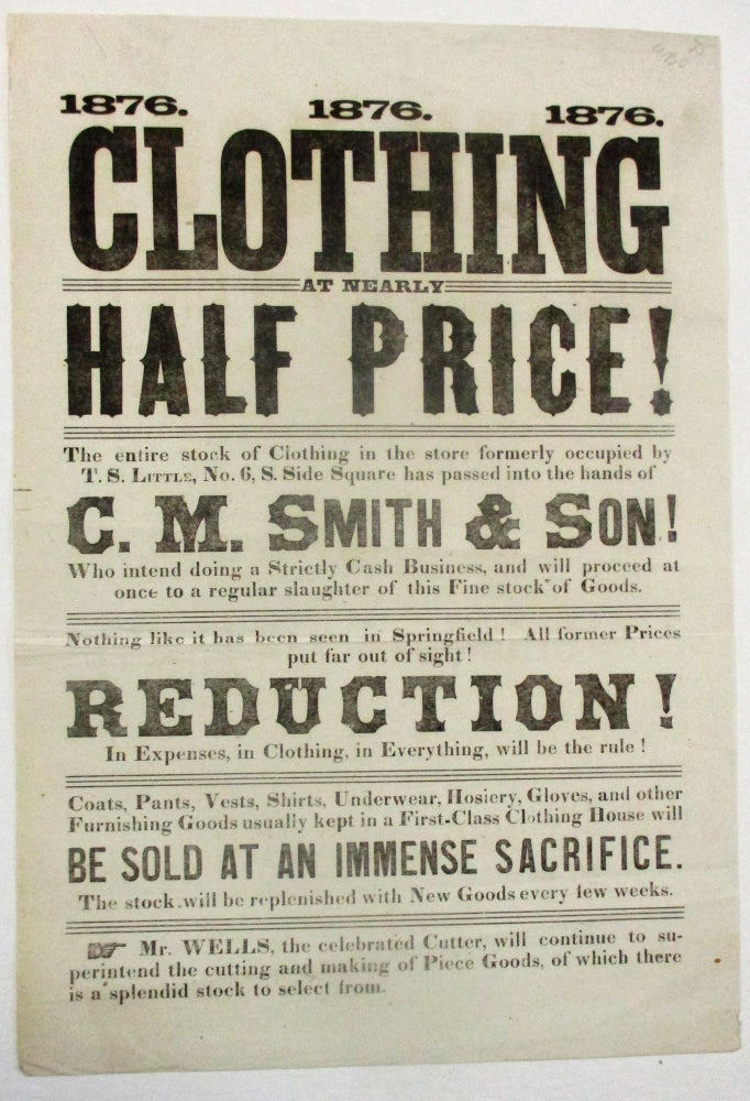 Item #38898 CLOTHING AT NEARLY HALF PRICE! THE ENTIRE STOCK OF CLOTHING IN THE STORE FORMERLY OCCUPIED BY T.S. LITTLE, NO. 6, S. SIDE SQUARE HAS PASSED INTO THE HANDS OF C.M. SMITH & SON! WHO INTEND DOING A STRICTLY CASH BUSINESS, AND WILL PROCEED AT ONCE TO A REGULAR SLAUGHTER OF THIS FINE STOCK OF GOODS. NOTHING LIKE THIS HAS BEEN SEEN IN SPRINGFIELD! ALL FORMER PRICES PUT FAR OUT OF SIGHT! REDUCTION! IN EXPENSES, IN CLOTHING, IN EVERYTHING, WILL BE THE RULE! Lincolniana, Clark M. Smith.