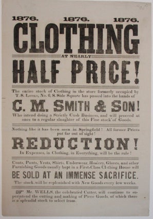 CLOTHING AT NEARLY HALF PRICE! THE ENTIRE STOCK OF CLOTHING IN THE STORE FORMERLY OCCUPIED BY T.S. LITTLE, NO. 6, S. SIDE SQUARE HAS PASSED INTO THE HANDS OF C.M. SMITH & SON! WHO INTEND DOING A STRICTLY CASH BUSINESS, AND WILL PROCEED AT ONCE TO A REGULAR SLAUGHTER OF THIS FINE STOCK OF GOODS. NOTHING LIKE THIS HAS BEEN SEEN IN SPRINGFIELD! ALL FORMER PRICES PUT FAR OUT OF SIGHT! REDUCTION! IN EXPENSES, IN CLOTHING, IN EVERYTHING, WILL BE THE RULE!