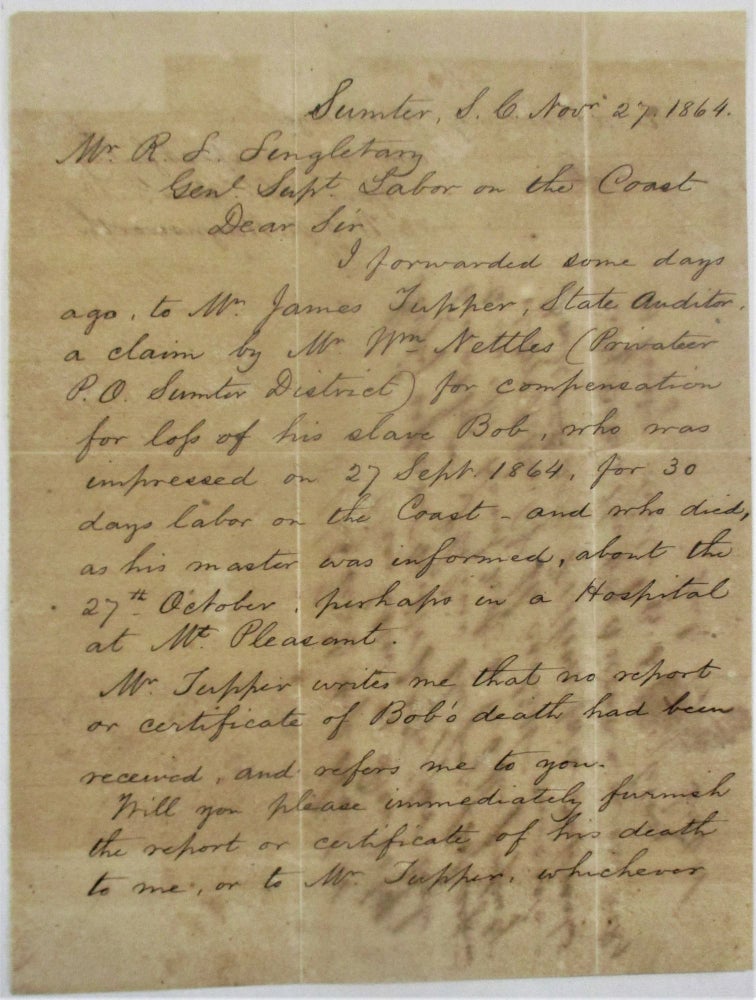 Item #39400 AUTOGRAPH LETTER SIGNED, TO MR. R.L. SINGLETARY, GENL. SUPT. LABOR ON THE COAST, DATED AT SUMTER, S.C. , 27 NOVEMBER 1864, REGARDING COMPENSATION FOR THE DEATH OF SLAVE BOB, PROPERY OF WILLIAM NETTLES: "DEAR SIR,| I FORWARDED SOME DAYS AGO, TO MR. JAMES TUPPER, STATE AUDITOR, A CLAIM BY MR. WM. NETTLES (PRIVATEER P.O. SUMTER DISTRICT) FOR COMPENSATION FOR LOSS OF HIS SLAVE BOB, WHO WAS IMPRESSED ON 27 SEPT. 1864, FOR 30 DAYS LABOR ON THE COAST - AND WHO DIED, AS HIS MASTER WAS INFORMED, ABOUT THE 27TH OCTOBER PERHAPS IN A HOSPITAL AT MT. PLEASANT.| MR. TUPPER WRITES ME THAT NO REPORT OR CERTIFICATE OF BOB'S DEATH HAD BEEN RECEIVED AND REFERS ME TO YOU.| WILL YOU PLEASE IMMEDIATELY FURNISH THE REPORT OR CERTIFICATE OF HIS DEATH TO ME, OR TO MR. TUPPER WHICHEVER IS ACCORDING TO USAGE.| I AM VERY RESPECTFULLY YOUR OBT SERVT,| W.F.B. HAYNSWORTH. " William Francis Baker Haynsworth.