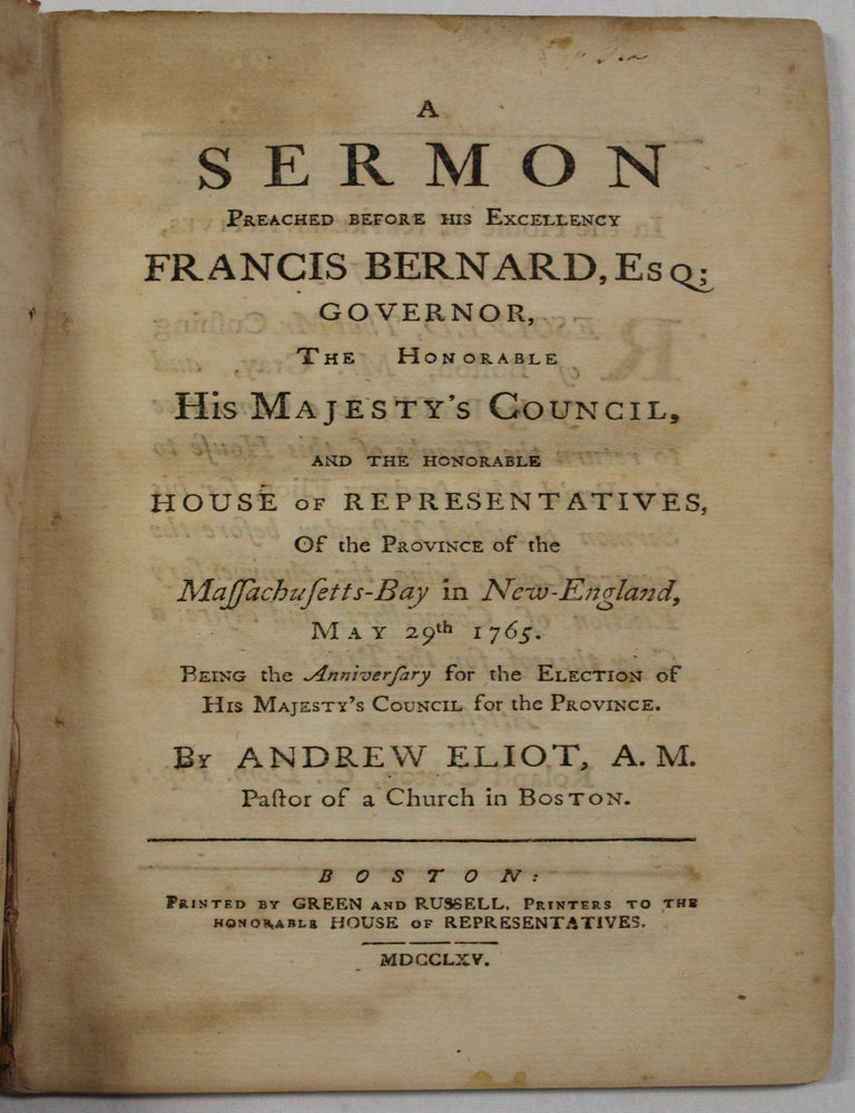 Item #39898 A SERMON PREACHED BEFORE HIS EXCELLENCY FRANCIS BERNARD, ESQ; GOVERNOR, THE HONORABLE HIS MAJESTY'S COUNCIL, AND THE HONORABLE HOUSE OF REPRESENTATIVES, OF THE PROVINCE OF THE MASSACHUSETTS-BAY IN NEW-ENGLAND, MAY 29TH 1765. BEING THE ANNIVERSARY FOR THE ELECTION OF HIS MAJESTY'S COUNCIL, FOR THE PROVINCE. BY...PASTOR OF A CHURCH IN BOSTON. Andrew Eliot.
