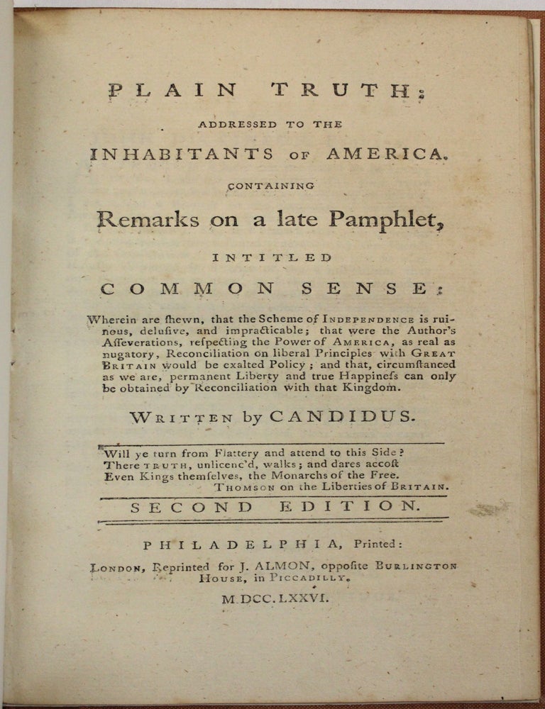 Item #40042 PLAIN TRUTH: ADDRESSED TO THE INHABITANTS OF AMERICA. CONTAINING REMARKS ON A LATE PAMPHLET, INTITLED COMMON SENSE: WHEREIN ARE SHEWN, THAT THE SCHEME OF INDEPENDENCE IS RUINOUS, DELUSIVE, AND IMPRACTICABLE... WRITTEN BY CANDIDUS. SECOND EDITION. James Chalmers.