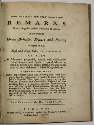 SOME MATERIAL AND VERY IMPORTANT REMARKS CONCERNING THE PRESENT SITUATION OF AFFAIRS BETWEEN GREAT BRITAIN, FRANCE AND SPAIN, IN REGARD TO THEIR EAST AND WEST INDIA SETTLEMENTS. AS ALSO A METHOD PROPOSED, WHICH WILL EFFECTUALLY REDUCE FRANCE AND SPAIN TO GOOD MANNERS, UPON A BETTER AND MORE LASTING FOUNDATION THAN ALL OUR HITHERTO FRUITLESS NEGOTIATIONS. . .