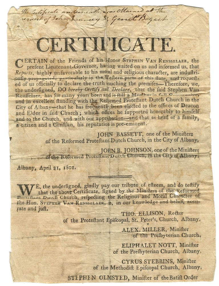 Item #40143 CERTIFICATE. CERTAIN OF THE FRIENDS OF HIS HONOR STEPHEN VAN RENSSELAER, THE PRESENT LIEUTENANT-GOVERNOR, HAVING WAITED ON US AND INFORMED US, THAT REPORTS, HIGHLY UNFAVORABLE TO HIS MORAL AND RELIGIOUS CHARACTER, ARE INDUSTRIOUSLY PROPAGATED, PARTICULARLY IN THE WESTERN PARTS OF THIS STATE, AND REQUESTED OF US OFFICIALLY TO DECLARE THE TRUTH TOUCHING THE PREMISES- - THEREFORE, WE, THE UNDERSIGNED, DO HEREBY CERTIFY AND DECLARE, THAT THE SAID STEPHEN VAN RENSSELAER, HAS FOR MANY HEARS BEEN AND IS STILL A MEMBER IN FULL COMMUNION, AND IN EXCELLENT STANDING WITH THE REFORMED PROTESTANT DUTCH CHURCH IN THE CITY OF ALBANY- - THAT HE HAS FREQUENTLY BEEN ELECTED TO THE OFFICES OF DEACON AND ELDER IN SAID CHURCH; WHICH OFFICES HE SUPPORTED HONORABLY TO HIMSELF AND TO THE CHURCH, AND WITH OUR APPROBATION- - AND THAT, AS HEAD OF A FAMILY, A CITIZEN AND A CHRISTIAN, HIS REPUTATION IS PRE-EMINENT. Stephen Van Rensselaer.