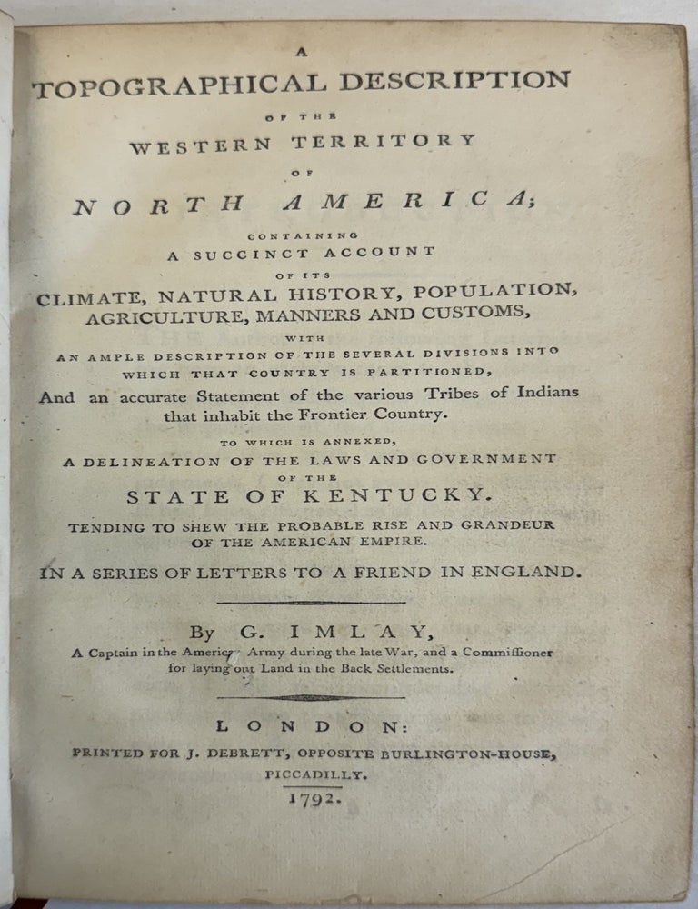 Item #40420 A TOPOGRAPHICAL DESCRIPTION OF THE WESTERN TERRITORY OF NORTH AMERICA; CONTAINING A SUCCINCT ACCOUNT OF THE CLIMATE, NATURAL HISTORY, POPULATION, AGRICULTURE, MANNERS AND CUSTOMS, WITH AN AMPLE DESCRIPTION OF THE SEVERAL DIVISIONS INTO WHICH THAT COUNTRY IS PARTITIONED, AND AN ACCURATE STATEMENT OF THE VARIOUS TRIBES OF INDIANS THAT INHABIT THE FRONTIER COUNTRY. TO WHICH IS ANNEXED A DELINEATION OF LAWS AND GOVERNMENT OF THE STATE OF KENTUCKY, TENDING TO SHOW THE PROBABLE RISE AND GRANDEUR OF THE AMERICAN EMPIRE, IN A SERIES OF LETTERS TO A FRIEND IN ENGLAND. Gilbert Imlay.