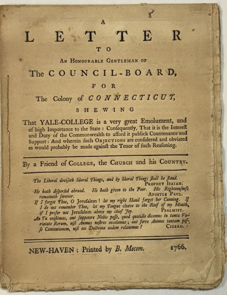 Item #40474 A LETTER TO AN HONOURABLE GENTLEMAN OF THE COUNCIL - BOARD, FOR THE COLONY OF CONNECTICUT, SHEWING THAT YALE - COLLEGE IS A VERY GREAT EMOLUMENT, AND OF HIGH IMPORTANCE TO THE STATE: CONSEQUENTLY, THAT IT IS THE INTEREST AND DUTY OF THE COMMONWEALTH TO AFFORD IT PUBLICK COUNTENANCE AND SUPPORT: AND WHEREIN SUCH OBJECTIONS ARE CONSIDERED AND OBVIATED AS WOULD PROBABLY BE MADE AGAINST THE TENOR OF SUCH REASONING. BY A FRIEND OF COLLEGE, THE CHURCH AND HIS COUNTRY. Benjamin? Baldwin Trumbull, Ebenezer?