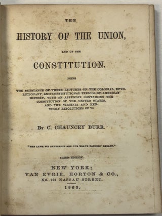 THE HISTORY OF THE UNION, AND OF THE CONSTITUTION. BEING THE SUBSTANCE OF THREE LECTURES ON THE COLONIAL, REVOLUTIONARY, AND CONSTITUTIONAL PERIODS OF AMERICAN HISTORY, WITH AN APPENDIX CONTAINING THE CONSTITUTION OF THE UNITED STATES, AND THE VIRGINA AND KENTUCKY RESOLUTIONS OF '98. THIRD EDITION.