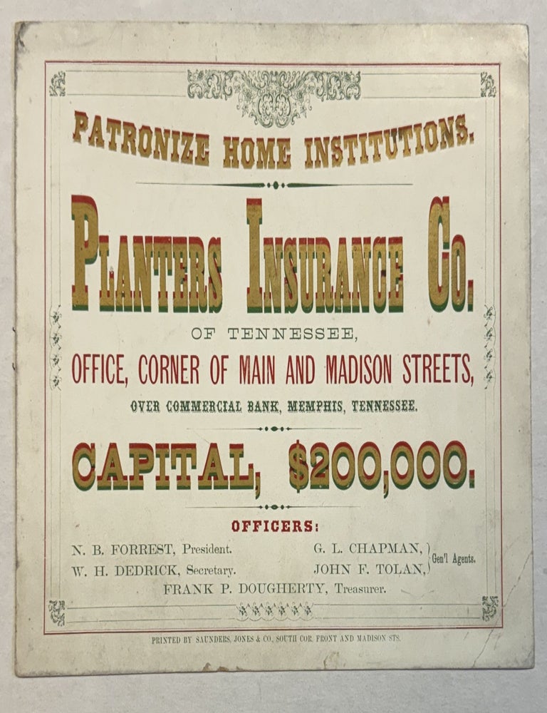 Item #41327 PATRONIZE HOME INSTITUTIONS. PLANTERS INSURANCE CO. OF TENNESSEE, OFFICE, CORNER OF MAIN AND MADISON STREETS, OVER COMMERCIAL BANK, MEMPHIS, TENNESSEE. CAPITAL, $200,000. OFFICERS: N. B. FORREST, PRESIDENT. W. H. DEDRICK, SECRETARY. G. L. CHAPMAN, JOHN F. TOLAN, GEN'L AGENTS. FRANK P. DOUGHERTY, TREASURER. Nathan Bedford Forrest.