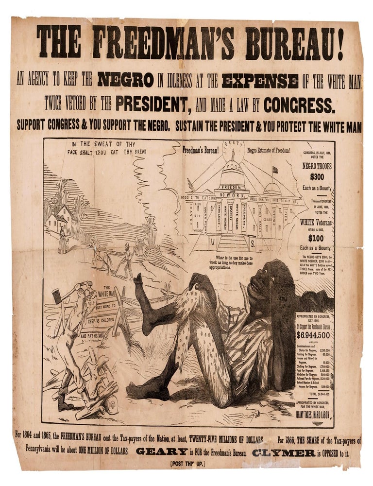 Item #41491 THE FREEDMAN'S BUREAU! AN AGENCY TO KEEP THE NEGRO IN IDLENESS AT THE EXPENSE OF THE WHITE MAN. TWICE VETOED BY THE PRESIDENT, AND MADE A LAW BY CONGRESS. SUPPORT CONGRESS & YOU SUPPORT THE NEGRO. SUSTAIN THE PRESIDENT & YOU PROTECT THE WHITE MAN. . . FOR 1864 AND 1865, THE FREEDMAN'S BUREAU COST THE TAX-PAYERS OF THE NATION, AT LEAST, TWENTY-FIVE MILLIONS OF DOLLARS. FOR 1866, THE SHARE OF THE TAX-PAYERS OF PENNSYLVANIA WILL BE ABOUT ONE MILLION OF DOLLARS. GEARY IS FOR THE FREEDMAN'S BUREAU. CLYMER IS OPPOSED TO IT. [POST THIS UP]. Freedman's Bureau.
