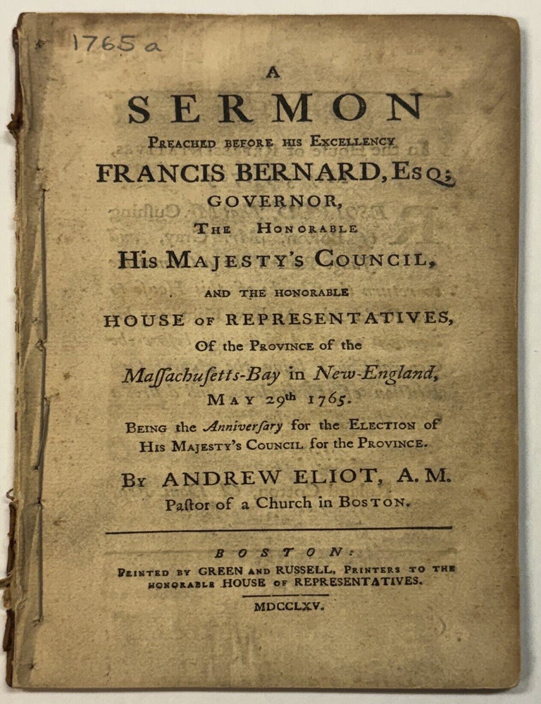 Item #41839 A SERMON PREACHED BEFORE HIS EXCELLENCY FRANCIS BERNARD, ESQ; GOVERNOR, THE HONORABLE HIS MAJESTY'S COUNCIL, AND THE HONORABLE HOUSE OF REPRESENTATIVES, OF THE PROVINCE OF THE MASSACHUSETTS-BAY IN NEW-ENGLAND, MAY 29TH 1765. BEING THE ANNIVERSARY FOR THE ELECTION OF HIS MAJESTY'S COUNCIL, FOR THE PROVINCE. BY...PASTOR OF A CHURCH IN BOSTON. Andrew Eliot.