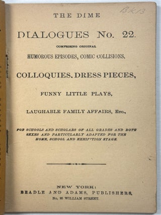 THE DIME DIALOGUES NO. 22. COMPRISING ORIGINAL HUMOROUS EPISODES, COMIC COLLIIONS, COLLOQUIES, DRESS PIECES, FUNNY LITTLE PLAYS, LAUGHABLE FAMILY AFFAIRS, ETC., FOR SCHOOLS AND SCHOLARS OF ALL GRADES AND BOTH SEXES AND PARTICULARLY ADAPTED FOR THE HOME, SCHOOL AND EXHIBITION STAGE.