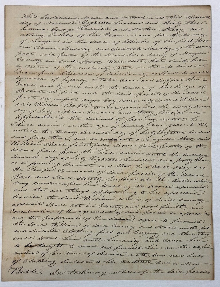 Item #42151 MORGAN COUNTY CONTRACT OF INDENTURE BETWEEN ILLINOIS JUSTICES OF THE PEACE, AND DANIEL AND DEBORAH SMEDLEY OF MORGAN COUNTY, TO WHOM IS PLACED "AN INFANT NEGRO BOY COMMONLY CALLED WILLIAM ALIAS WILLIAM BAKER TWELVE YEARS OLD THE TWENTY SEVENTH DAY OF JULY EIGHTEEN HUNDRED AND THIRTY FOUR, AS AN APPRENTICE TO THE BUSINESS OF FARMING UNTILL HE SHALL ARRIVE AT THE AGE OF TWENTY ONE YEARS, TO WIT, UNTILL THE TWENTY SEVENTH DAY OF JULY EIGHTEEN HUNDRED AND FORTY THREE, AND DO COVENANT AND AGREE THAT SAID WILLIAM SHALL FAITHFULLY SERVE SAID PARTIES. . . AS A FARMING SERVANT AND THAT HE SHALL OBEY ALL THE LAWFUL COMMANDS OF SAID PARTIES AND SHALL STRICTLY PERFORM ALL THE DUTIES WHICH MAY DEVOLVE UPON HIM TOUCHING THE SERVICE AFORESAID." IN EXCHANGE, THE SMEDLEYS SHALL "FURNISH THE SAID WILLIAM WITH FIT AND SUITABLE CLOTHING, FOOD AND LODGING AND THAT THEY WILL TREAT HIM WITH HUMANITY AND CAUSE HIM TO BE TAUGHT TO READ AND FURNISH HIM AT THE EXPIRATION OF HIS TIME OF SERVICE WITH TWO NEW SUITS OF CLOTHING SUITABLE TO HIS CONDITION AND A NEW BIBLE.". Illinois Indentured Servitude.