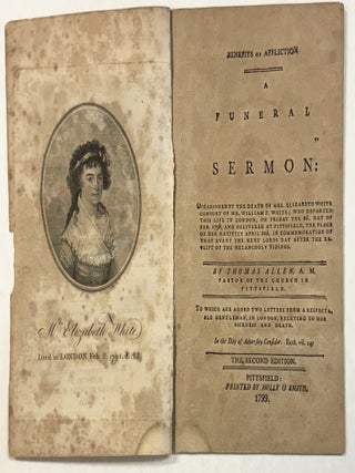 BENEFITS OF AFFLICTION A FUNERAL SERMON: OCCASIONED BY THE DEATH OF MRS. ELIZABETH WHITE CONSORT OF MR. WILLIAM P. WHITE; WHO DEPARTED THIS LIFE IN LONDON, ON FRIDAY THE 2D. DAY OF FEB. 1798, AND DELIVERED AT PITTSFIELD, THE PLACE OF HER NATIVITY APRIL 22D. IN COMMEMORATION OF THAT EVENT THE NEXT LORDS DAY AFTER THE RECEIPT OF THE MELANCHOLY TIDINGS. BY...PASTOR OF THE CHURCH IN PITTSFIELD. TO WHICH ARE ADDED TWO LETTERS FROM A RESPECTABLE GENTLEMAN, IN LONDON, RELATING TO HER SICKNESS AND DEATH. THE SECOND EDITION.
