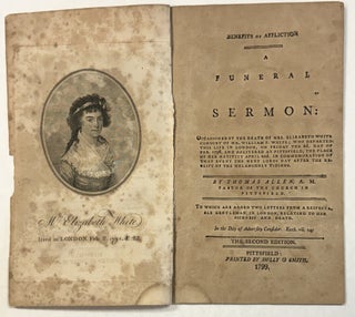BENEFITS OF AFFLICTION A FUNERAL SERMON: OCCASIONED BY THE DEATH OF MRS. ELIZABETH WHITE CONSORT OF MR. WILLIAM P. WHITE; WHO DEPARTED THIS LIFE IN LONDON, ON FRIDAY THE 2D. DAY OF FEB. 1798, AND DELIVERED AT PITTSFIELD, THE PLACE OF HER NATIVITY APRIL 22D. IN COMMEMORATION OF THAT EVENT THE NEXT LORDS DAY AFTER THE RECEIPT OF THE MELANCHOLY TIDINGS. BY...PASTOR OF THE CHURCH IN PITTSFIELD. TO WHICH ARE ADDED TWO LETTERS FROM A RESPECTABLE GENTLEMAN, IN LONDON, RELATING TO HER SICKNESS AND DEATH. THE SECOND EDITION.