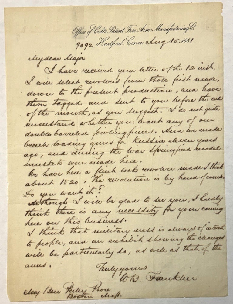 Item #42281 AUTOGRAPH LETTER SIGNED, 15 AUGUST 1881, ON TYPESCRIPT LETTERHEAD OF "THE OFFICE OF COLT'S PATENT FIRE ARMS MANUFACTURING CO., HARTFORD, CONN.", TO MAJOR BENJAMIN PERLEY POORE, BOSTON, MASSACHUSETTS, REGARDING PROVIDING FIREARMS FOR AN APPARENT MILITARY DISPLAY: "MY DEAR MAJOR, "I HAVE RECEIVED YOUR LETTER OF THE 12[TH] INST. I WILL SELECT REVOLVERS FROM THOSE FIRST MADE, DOWN TO THE PRESENT PRODUCTION, AND HAVE THEM TAGGED AND SENT TO YOU BEFORE THE END OF THE MONTH, AS YOU SUGGEST. I DO NOT QUITE UNDERSTAND WHETHER YOU WANT ANY OF OUR DOUBLE-BARREL FOWLING PIECES. AND WE MADE BREECH-LOADING GUNS FOR RUSSIA ELEVEN YEARS AGO, AND DURING THE WAR SPRINGFIELD MODEL MUSKETS WERE MADE HERE. "WE HAVE HERE A FLINT LOCK REVOLVER MADE I THINK ABOUT 1820. THE REVOLUTION IS BY HAND OF COURSE. DO YOU WANT IT? "ALTHOUGH I WILL BE GLAD TO SEE YOU, I HARDLY THINK THERE IS ANY NECESSITY FOR YOUR COMING HERE ON THIS BUSINESS. "I THINK THAT MILITARY DRESS IS ALWAYS OF INTEREST TO PEOPLE, AND AN EXHIBIT SHOWING THE CHANGES WILL BE PARTICULARLY SO, AS WELL AS THAT OF THE ARMS. "TRULY YOURS, W.B. FRANKLIN". William Buel Franklin.