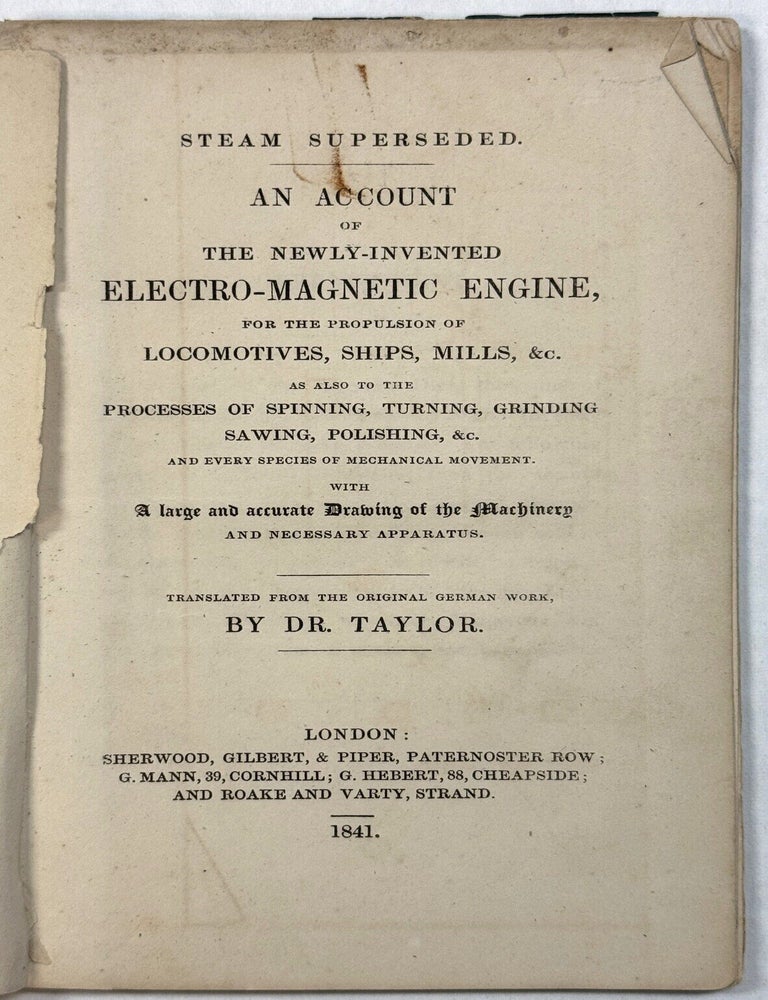 Item #42308 STEAM SUPERSEDED. AN ACCOUNT OF THE NEWLY-INVENTED ELECTRO-MAGNETIC ENGINE, FOR THE PROPULSION OF LOCOMOTIVES, SHIPS, MILLS, &C. AS ALSO TO THE PROCESSES OF SPINNING, TURNING, GRINDING SAWING, POLISHING, &C. AND EVERY SPECIES OF MECHANICAL MOVEMENT. WITH A LARGE AND ACCURATE DRAWING OF THE MACHINERY AND NECESSARY APPARATUS. TRANSLATED FROM THE ORIGINAL GERMAN WORK, BY DR. TAYLOR. Taylor Dr.