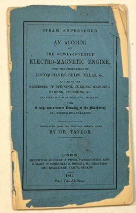 STEAM SUPERSEDED. AN ACCOUNT OF THE NEWLY-INVENTED ELECTRO-MAGNETIC ENGINE, FOR THE PROPULSION OF LOCOMOTIVES, SHIPS, MILLS, &C. AS ALSO TO THE PROCESSES OF SPINNING, TURNING, GRINDING SAWING, POLISHING, &C. AND EVERY SPECIES OF MECHANICAL MOVEMENT. WITH A LARGE AND ACCURATE DRAWING OF THE MACHINERY AND NECESSARY APPARATUS. TRANSLATED FROM THE ORIGINAL GERMAN WORK, BY DR. TAYLOR.