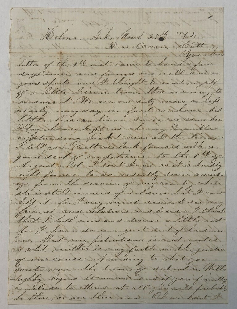Item #42427 HELENA, ARK. MARCH 27TH "64. DEAR COUSIN HATT, YOUR KIND LETTER OF THE 9TH INST CAME TO HAND. . . WE ARE ON DUTY MORE OR LESS NEARLY EVERY DAY, IN FACT WE HAVE HAD BUT LITTLE LEISURE TIME SINCE WE CAME HERE. THEY HAVE KEPT US CHASING GUERRILLAS OR STANDING PICKET NEAR ALL THE TIME. I TELL YOU HATT WE LOOK FORWARD WITH A GOOD DEAL OF IMPATIENCE TO THE 7TH OF AUGUST NEXT. I DON'T KNOW AS IT IS HARDLY RIGHT FOR ME TO SO ARDENTLY DESIRE A DISCHARGE FROM THE SERVICE OF MY COUNTRY WHILE SHE IS STILL IN NEED OF SOLDIERS BUT I CANT HELP IT. . . I HAVE DONE A GREAT DEAL OF HARD SERVICE. BUT MY PATRIOTISM IS NOT COOLED A WHIT, NEITHER IS MY FAITH IN THE JUSTICE OF OUR CAUSE. . . THERE HAS BEEN SOME VERY IMPORTANT MILITARY CHANGES LATELY BUT I HAVE NOT TIME THIS EVENING TO DISCUSS THEM. WITHOUT A MOMENTS HESITATION I CAN TELL YOU WHO IS MY CHOICE FOR PRESIDENT. IT IS ABRAHAM LINCOLN, FIRST, LAST, & ALL THE TIME. PERHAPS HE IS NOT MORE ABLE THAN ANY OF THE OTHERS YOU NAMED, AND PERHAPS HIS POLICY IS NO BETTER, BUT I WOULDN'T LIKE IT CHANGED. IT IS THE CHANGES OF COMMANDERS AND POLICIES THAT HAVE BEEN THE GREATEST DETRIMENT TO THE ARMY OF THE POTOMAC. Soldier's Civil War Letter.