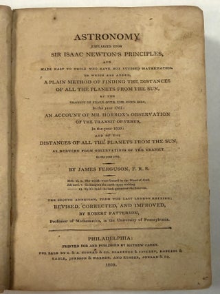 ASTRONOMY EXPLAINED UPON SIR ISAAC NEWTON'S PRINCIPLES, AND MADE EASY TO THOSE WHO HAVE NOT STUDIED MATHEMATICS. . . THE SECOND AMERICAN, FROM THE LAST LONDON EDITION; REVISED, CORRECTED, AND IMPROVED, BY ROBERT PATTERSON, PROFESSOR OF MATHEMATICS, IN THE UNIVERSITY OF PENNSYLVANIA.
