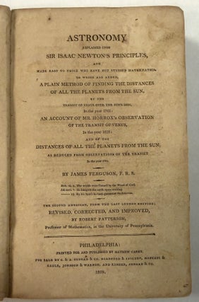 ASTRONOMY EXPLAINED UPON SIR ISAAC NEWTON'S PRINCIPLES, AND MADE EASY TO THOSE WHO HAVE NOT STUDIED MATHEMATICS. . . THE SECOND AMERICAN, FROM THE LAST LONDON EDITION; REVISED, CORRECTED, AND IMPROVED, BY ROBERT PATTERSON, PROFESSOR OF MATHEMATICS, IN THE UNIVERSITY OF PENNSYLVANIA.