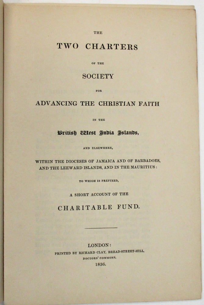 Item #5249 THE TWO CHARTERS OF THE SOCIETY FOR ADVANCING THE CHRISTIAN FAITH IN THE BRITISH WEST INDIA ISLANDS, AND ELSEWHERE, WITHIN THE DIOCESES OF JAMAICA AND OF BARBADOES, AND THE LEEWARD ISLANDS, AND IN THE MAURITIUS: TO WHICH IS PREFIXED, A SHORT ACCOUNT OF THE CHARITABLE FUND. West Indies.