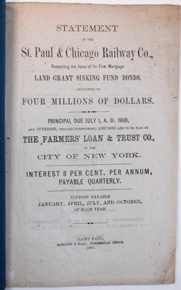 Item #9683 STATEMENT OF THE ST. PAUL & CHICAGO RAILWAY CO. RESPECTING THE ISSUES OF ITS FIRST MORTGAGE LAND GRANT SINKING FUND BONDS, AMOUNTING TO FOUR MILLIONS OF DOLLARS. PRINCIPAL DUE JULY 1, A.D. 1900, AND INTEREST, PENDING CONSTRUCTION, ASSUMED AND TO BE PAID BY THE FARMERS' LOAN & TRUST CO., OF THE CITY OF NEW YORK. INTEREST 8 PER CENT. PER ANNUM, PAYABLE QUARTERLY. COUPONS PAYABLE JANUARY, APRIL, JULY, AND OCTOBER, OF EACH YEAR. St. Paul, Chicago Railway Co.
